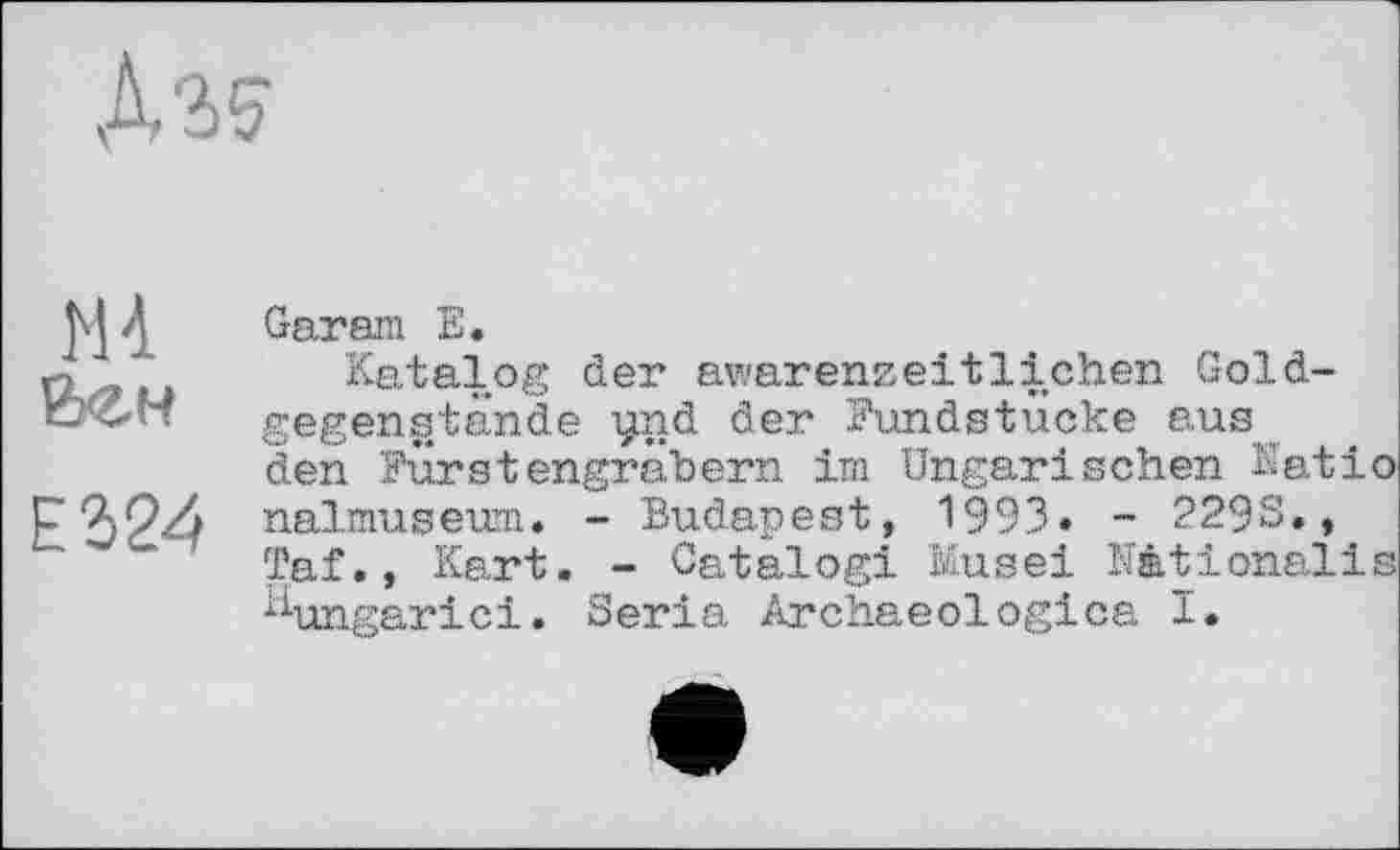 ﻿
H à Вен
Е324
Gar am Е.
Katalog der awarenzeitlichen Goldgegenstände ynd der Mundstücke aus den Fürstengräbern im Ungarischen Kat і о nalmuseum. - Budapest, 1993» - 2293., Taf., Kart. - Catalog! Kus ei Mtionalis ^ungarici. Séria Archaeologies I.